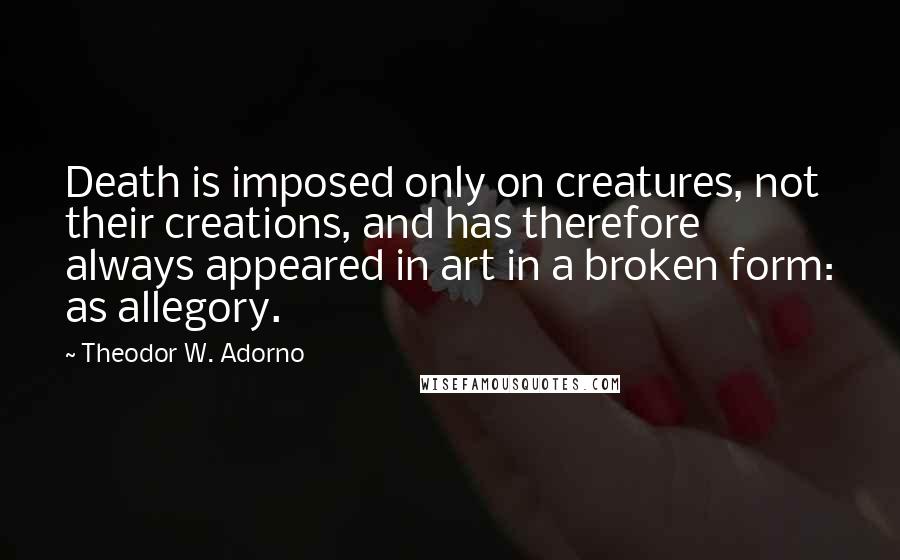 Theodor W. Adorno Quotes: Death is imposed only on creatures, not their creations, and has therefore always appeared in art in a broken form: as allegory.