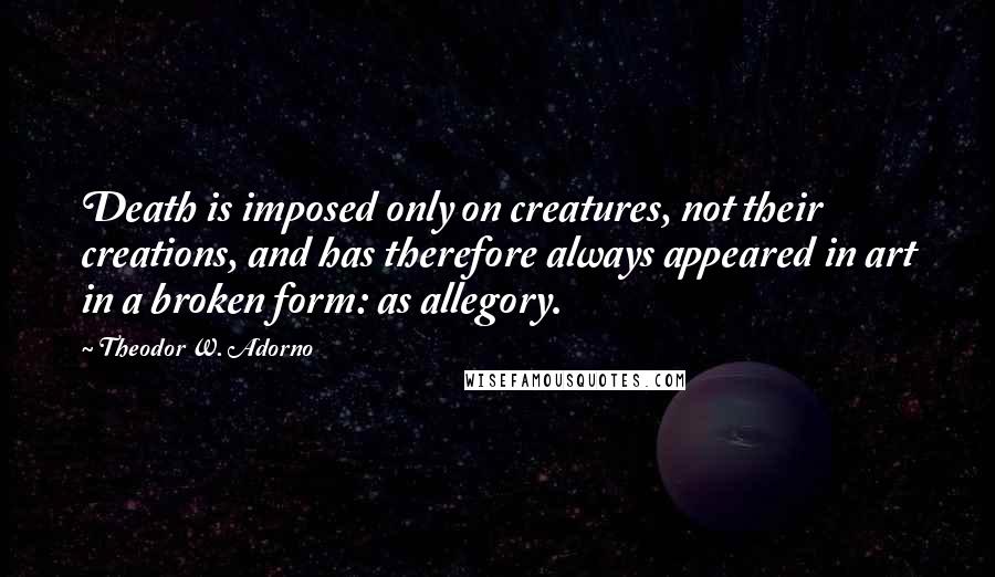 Theodor W. Adorno Quotes: Death is imposed only on creatures, not their creations, and has therefore always appeared in art in a broken form: as allegory.