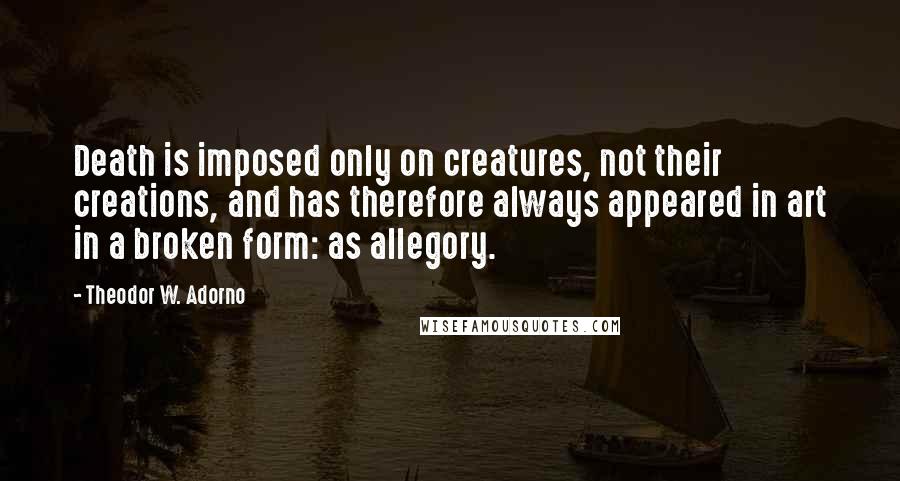 Theodor W. Adorno Quotes: Death is imposed only on creatures, not their creations, and has therefore always appeared in art in a broken form: as allegory.