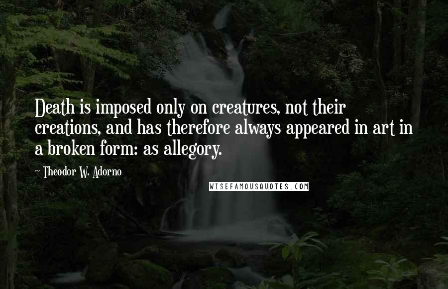 Theodor W. Adorno Quotes: Death is imposed only on creatures, not their creations, and has therefore always appeared in art in a broken form: as allegory.