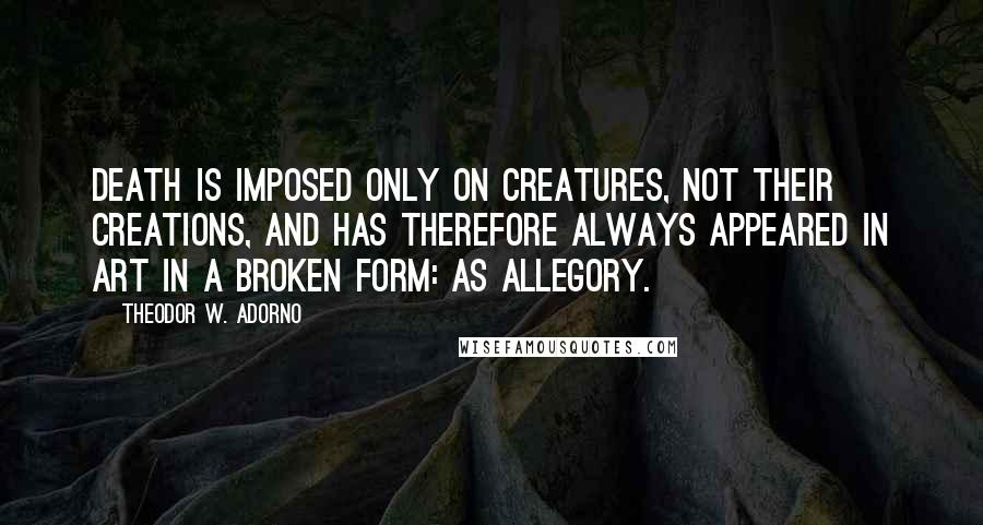 Theodor W. Adorno Quotes: Death is imposed only on creatures, not their creations, and has therefore always appeared in art in a broken form: as allegory.