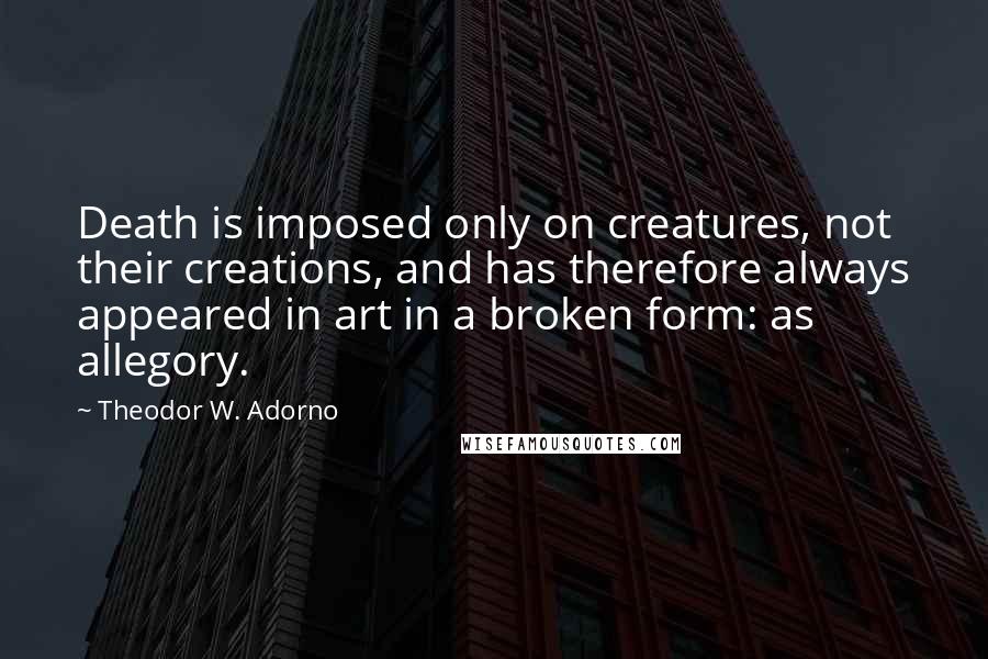 Theodor W. Adorno Quotes: Death is imposed only on creatures, not their creations, and has therefore always appeared in art in a broken form: as allegory.