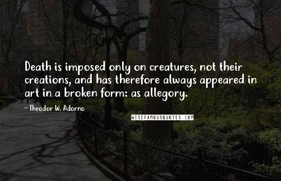 Theodor W. Adorno Quotes: Death is imposed only on creatures, not their creations, and has therefore always appeared in art in a broken form: as allegory.