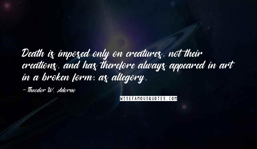 Theodor W. Adorno Quotes: Death is imposed only on creatures, not their creations, and has therefore always appeared in art in a broken form: as allegory.