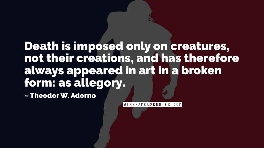 Theodor W. Adorno Quotes: Death is imposed only on creatures, not their creations, and has therefore always appeared in art in a broken form: as allegory.