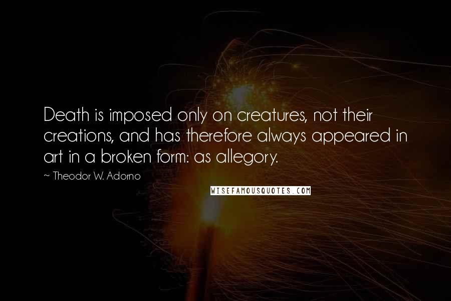 Theodor W. Adorno Quotes: Death is imposed only on creatures, not their creations, and has therefore always appeared in art in a broken form: as allegory.