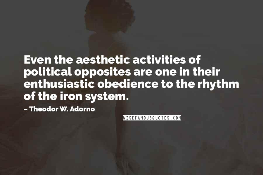 Theodor W. Adorno Quotes: Even the aesthetic activities of political opposites are one in their enthusiastic obedience to the rhythm of the iron system.