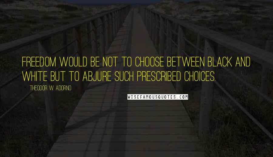 Theodor W. Adorno Quotes: Freedom would be not to choose between black and white but to abjure such prescribed choices.