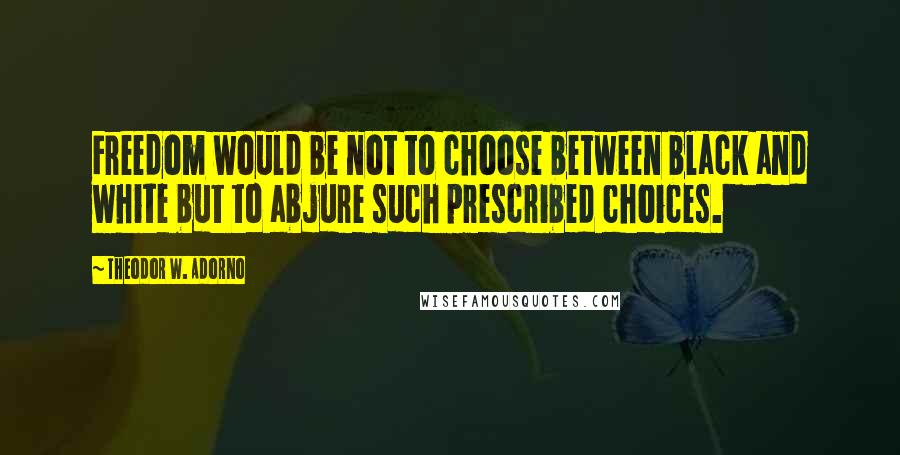 Theodor W. Adorno Quotes: Freedom would be not to choose between black and white but to abjure such prescribed choices.