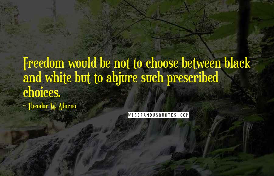 Theodor W. Adorno Quotes: Freedom would be not to choose between black and white but to abjure such prescribed choices.