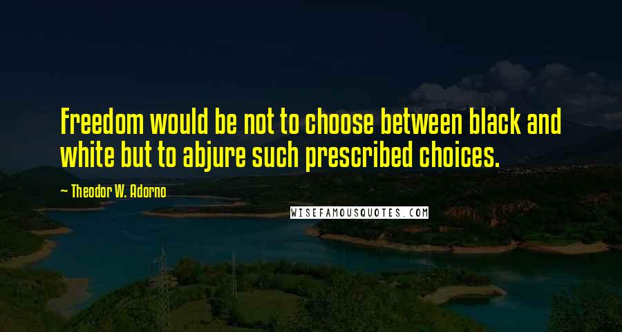 Theodor W. Adorno Quotes: Freedom would be not to choose between black and white but to abjure such prescribed choices.