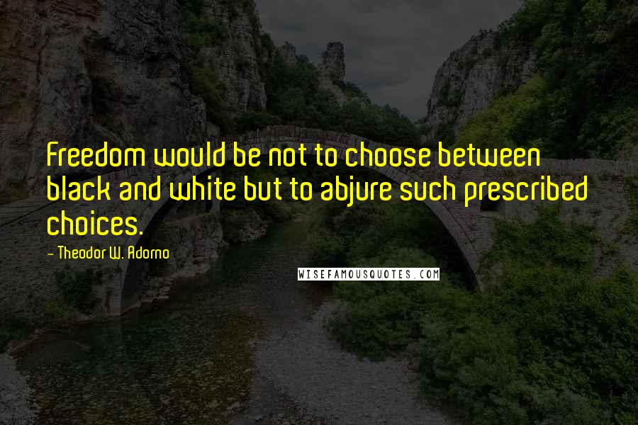 Theodor W. Adorno Quotes: Freedom would be not to choose between black and white but to abjure such prescribed choices.