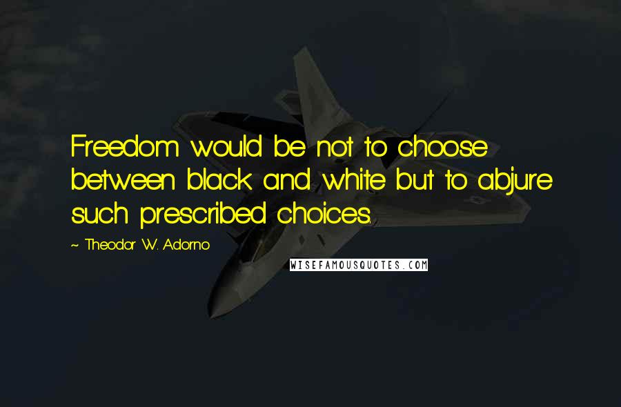 Theodor W. Adorno Quotes: Freedom would be not to choose between black and white but to abjure such prescribed choices.