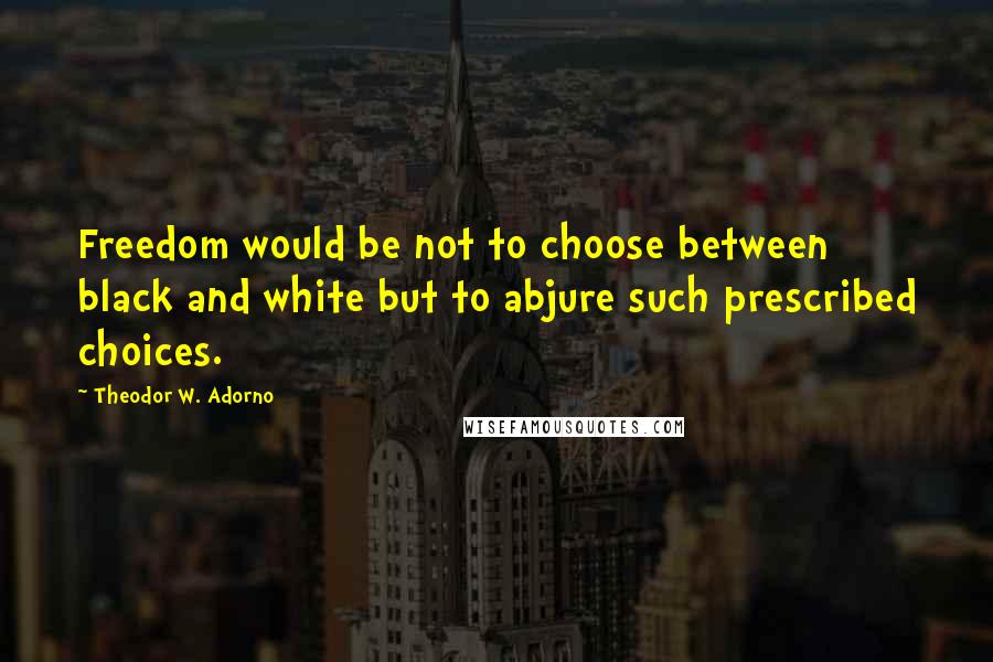 Theodor W. Adorno Quotes: Freedom would be not to choose between black and white but to abjure such prescribed choices.