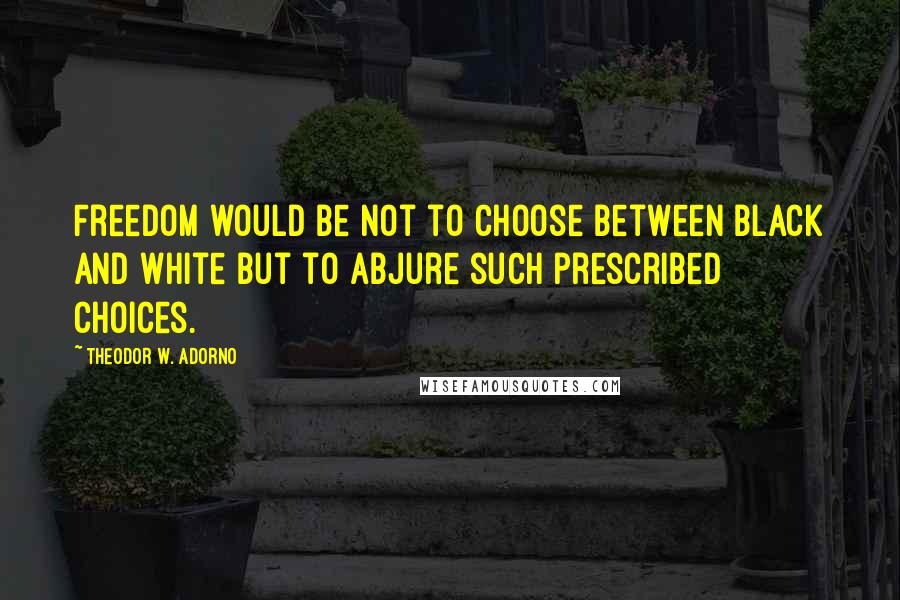 Theodor W. Adorno Quotes: Freedom would be not to choose between black and white but to abjure such prescribed choices.