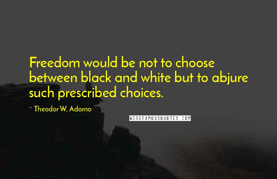 Theodor W. Adorno Quotes: Freedom would be not to choose between black and white but to abjure such prescribed choices.