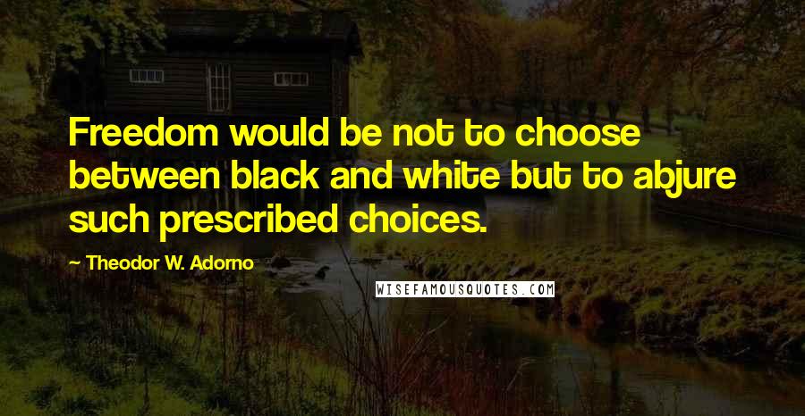 Theodor W. Adorno Quotes: Freedom would be not to choose between black and white but to abjure such prescribed choices.