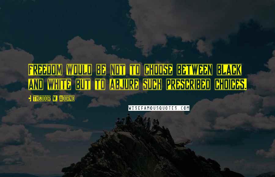 Theodor W. Adorno Quotes: Freedom would be not to choose between black and white but to abjure such prescribed choices.