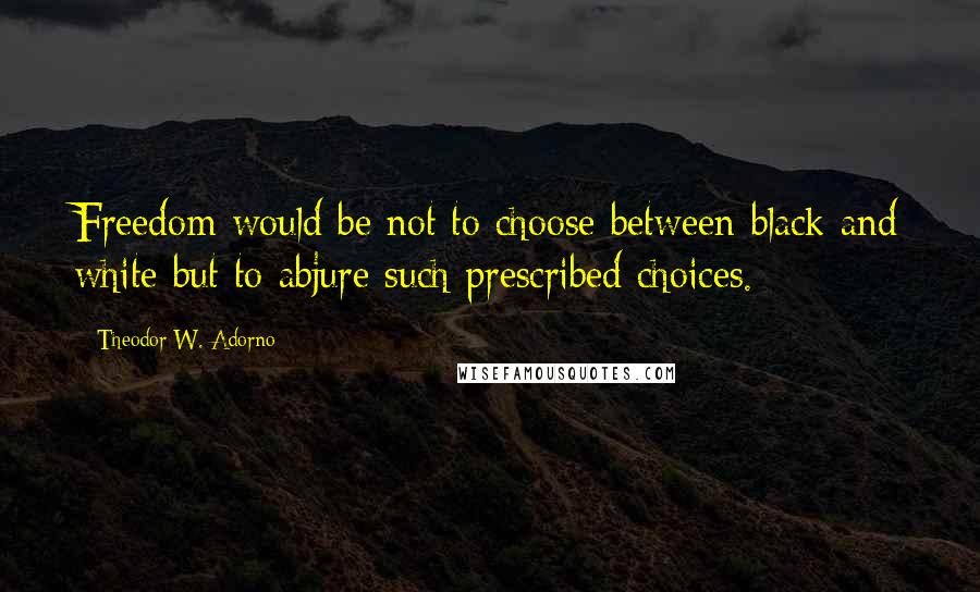 Theodor W. Adorno Quotes: Freedom would be not to choose between black and white but to abjure such prescribed choices.