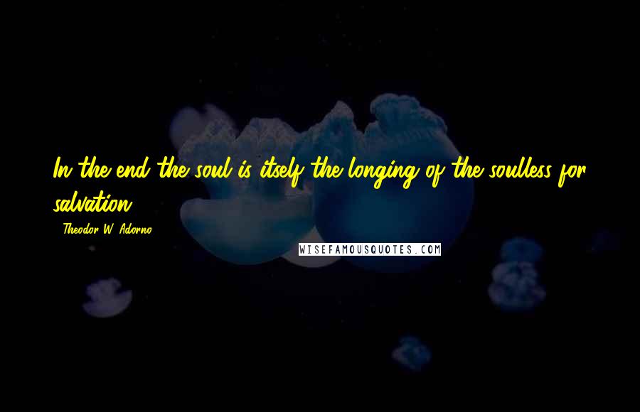 Theodor W. Adorno Quotes: In the end the soul is itself the longing of the soulless for salvation.