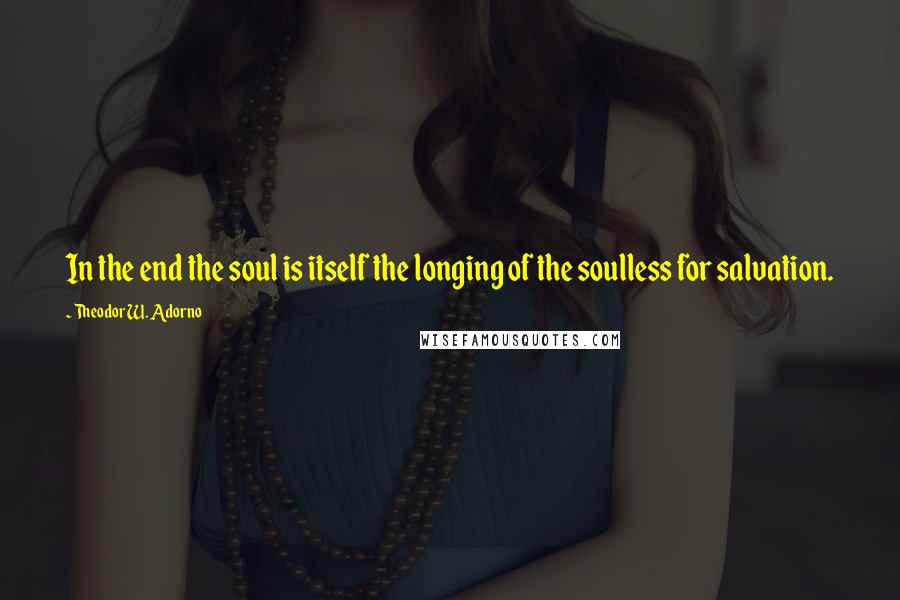 Theodor W. Adorno Quotes: In the end the soul is itself the longing of the soulless for salvation.