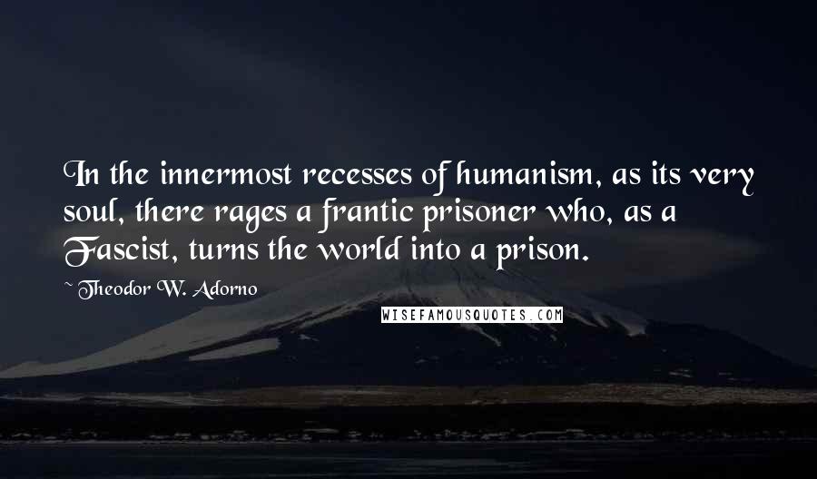 Theodor W. Adorno Quotes: In the innermost recesses of humanism, as its very soul, there rages a frantic prisoner who, as a Fascist, turns the world into a prison.