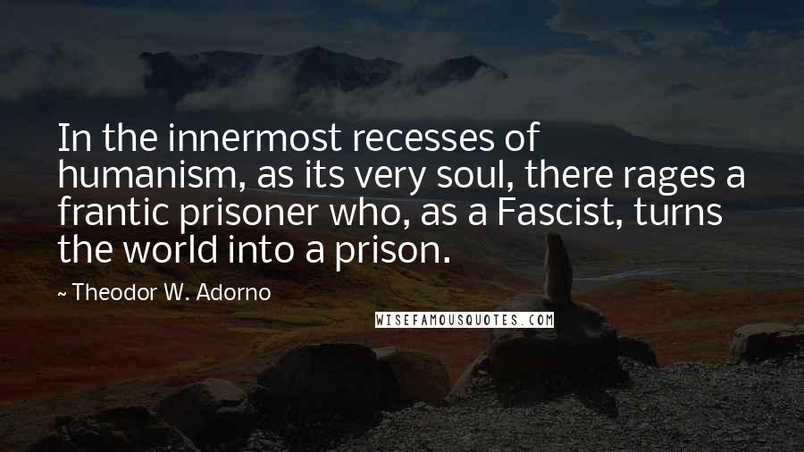 Theodor W. Adorno Quotes: In the innermost recesses of humanism, as its very soul, there rages a frantic prisoner who, as a Fascist, turns the world into a prison.