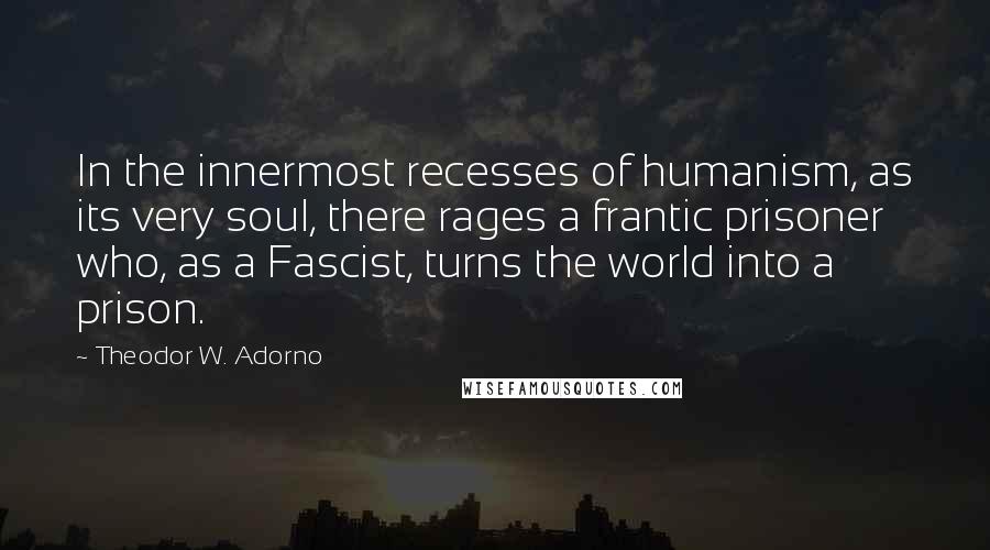 Theodor W. Adorno Quotes: In the innermost recesses of humanism, as its very soul, there rages a frantic prisoner who, as a Fascist, turns the world into a prison.