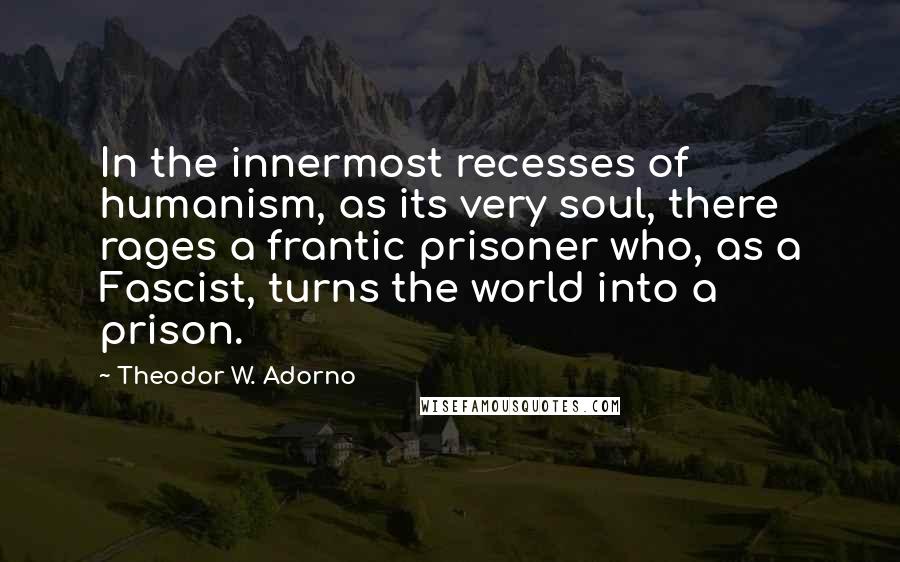 Theodor W. Adorno Quotes: In the innermost recesses of humanism, as its very soul, there rages a frantic prisoner who, as a Fascist, turns the world into a prison.