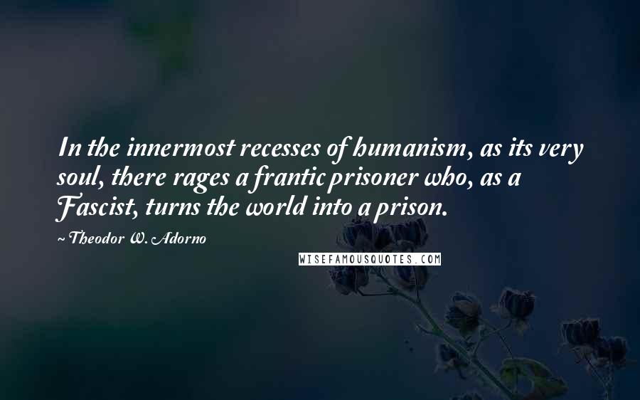 Theodor W. Adorno Quotes: In the innermost recesses of humanism, as its very soul, there rages a frantic prisoner who, as a Fascist, turns the world into a prison.