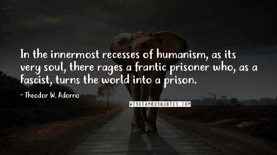 Theodor W. Adorno Quotes: In the innermost recesses of humanism, as its very soul, there rages a frantic prisoner who, as a Fascist, turns the world into a prison.