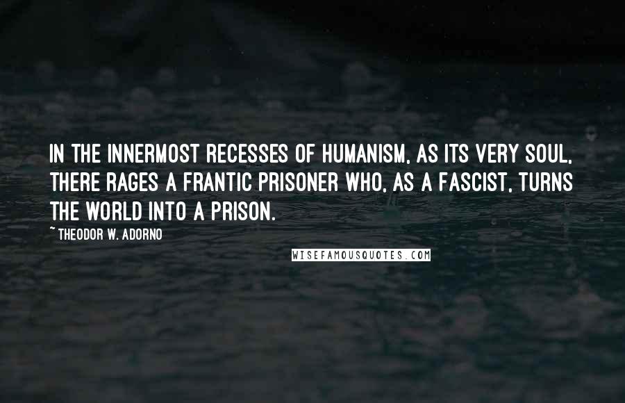 Theodor W. Adorno Quotes: In the innermost recesses of humanism, as its very soul, there rages a frantic prisoner who, as a Fascist, turns the world into a prison.