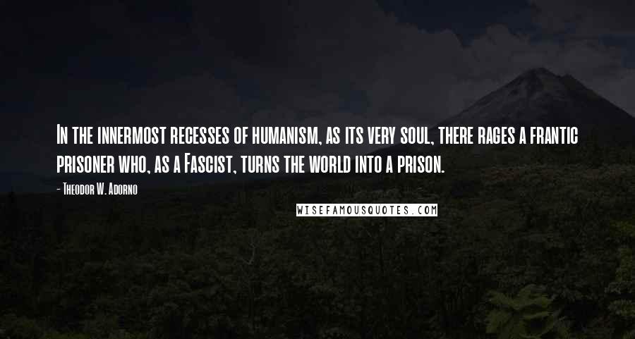 Theodor W. Adorno Quotes: In the innermost recesses of humanism, as its very soul, there rages a frantic prisoner who, as a Fascist, turns the world into a prison.