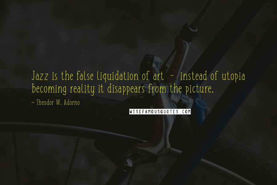 Theodor W. Adorno Quotes: Jazz is the false liquidation of art - instead of utopia becoming reality it disappears from the picture.