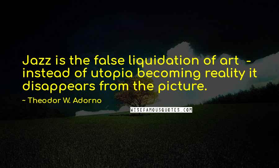 Theodor W. Adorno Quotes: Jazz is the false liquidation of art - instead of utopia becoming reality it disappears from the picture.