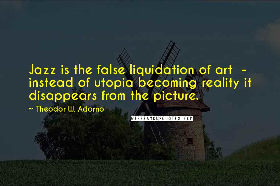 Theodor W. Adorno Quotes: Jazz is the false liquidation of art - instead of utopia becoming reality it disappears from the picture.
