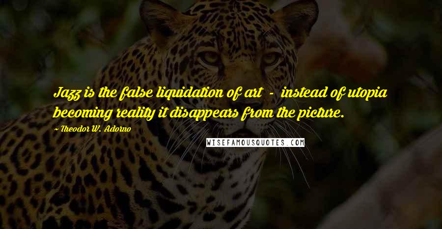 Theodor W. Adorno Quotes: Jazz is the false liquidation of art - instead of utopia becoming reality it disappears from the picture.