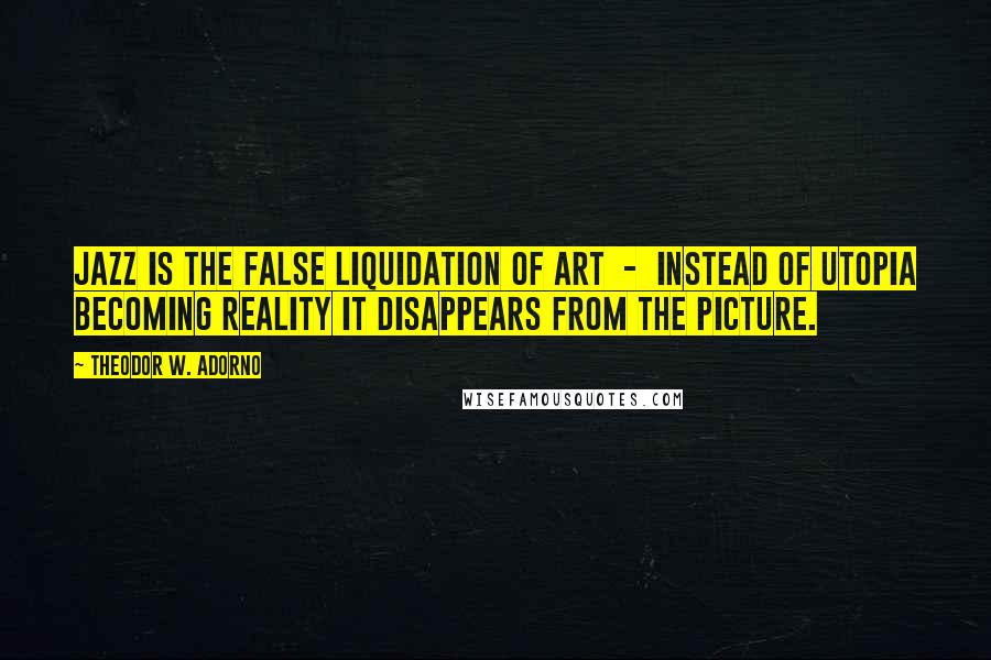 Theodor W. Adorno Quotes: Jazz is the false liquidation of art - instead of utopia becoming reality it disappears from the picture.
