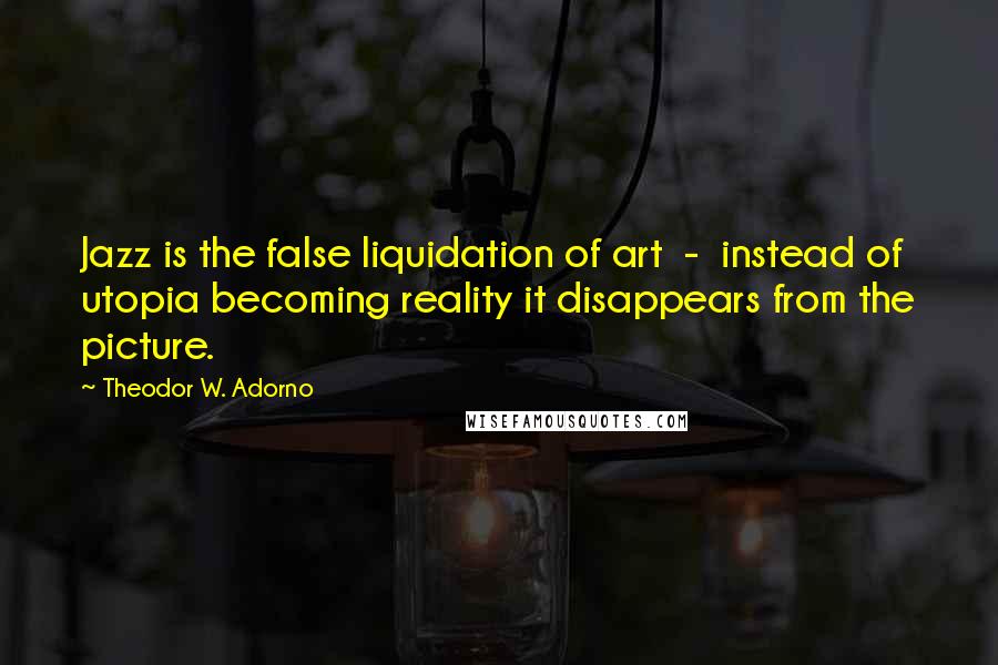 Theodor W. Adorno Quotes: Jazz is the false liquidation of art - instead of utopia becoming reality it disappears from the picture.