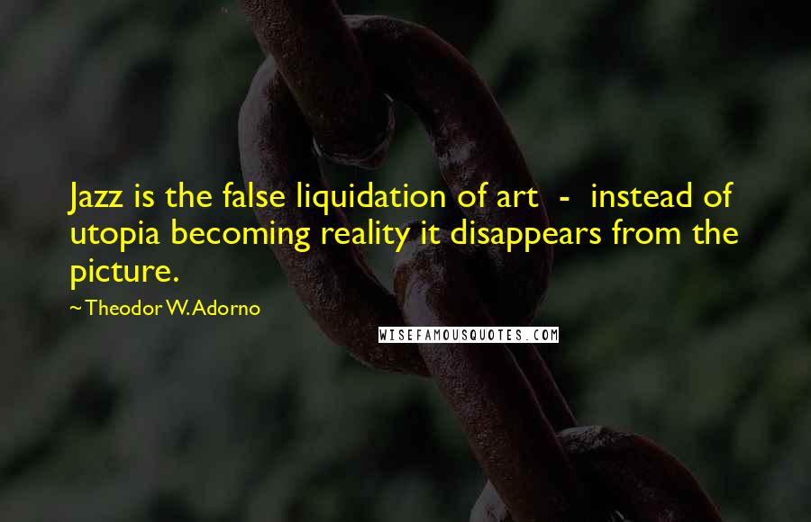 Theodor W. Adorno Quotes: Jazz is the false liquidation of art - instead of utopia becoming reality it disappears from the picture.