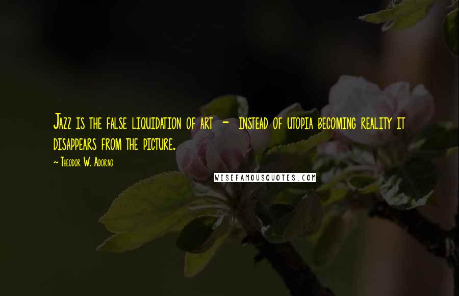 Theodor W. Adorno Quotes: Jazz is the false liquidation of art - instead of utopia becoming reality it disappears from the picture.