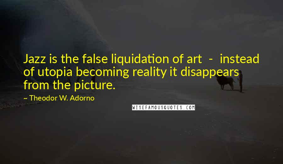 Theodor W. Adorno Quotes: Jazz is the false liquidation of art - instead of utopia becoming reality it disappears from the picture.