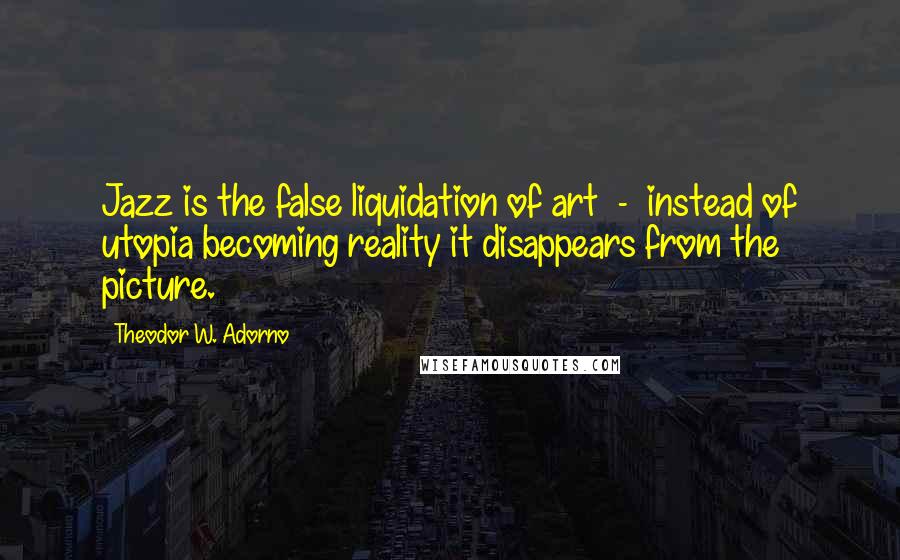 Theodor W. Adorno Quotes: Jazz is the false liquidation of art - instead of utopia becoming reality it disappears from the picture.