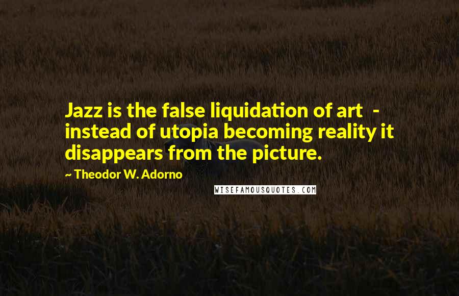 Theodor W. Adorno Quotes: Jazz is the false liquidation of art - instead of utopia becoming reality it disappears from the picture.