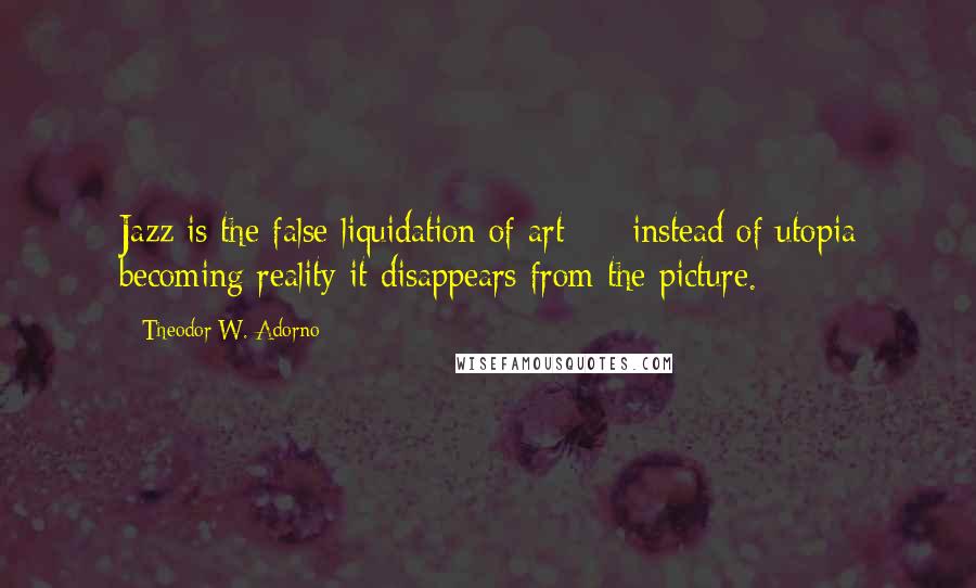 Theodor W. Adorno Quotes: Jazz is the false liquidation of art - instead of utopia becoming reality it disappears from the picture.