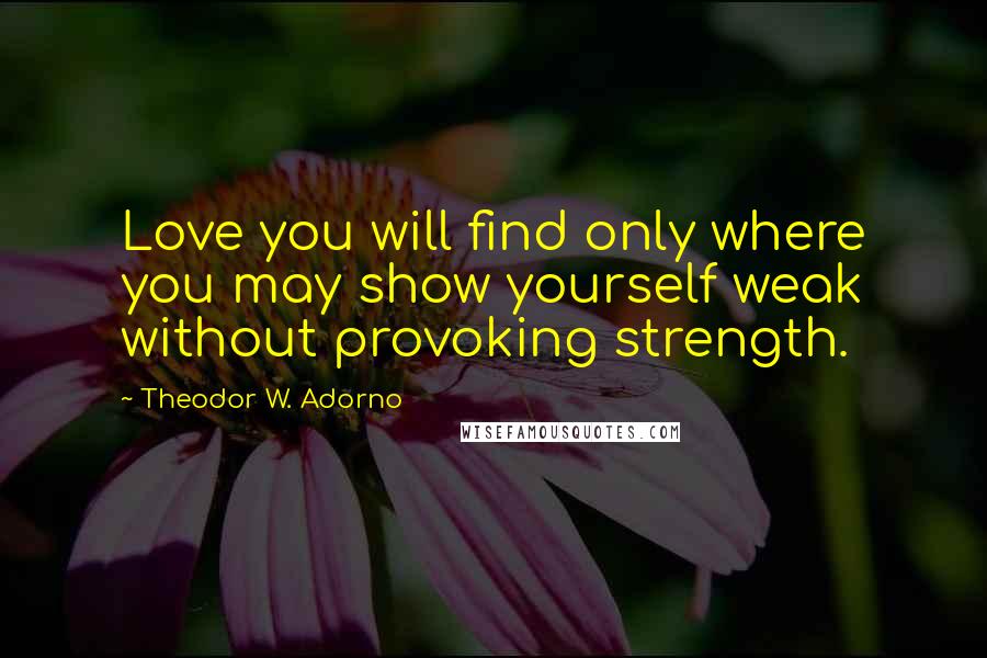 Theodor W. Adorno Quotes: Love you will find only where you may show yourself weak without provoking strength.