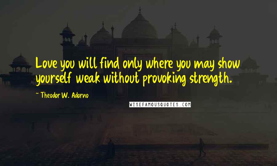 Theodor W. Adorno Quotes: Love you will find only where you may show yourself weak without provoking strength.