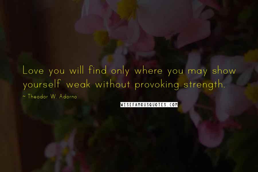 Theodor W. Adorno Quotes: Love you will find only where you may show yourself weak without provoking strength.