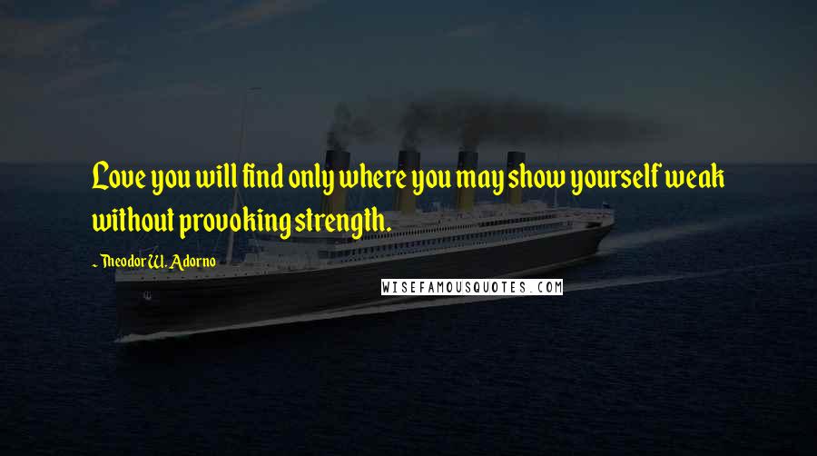 Theodor W. Adorno Quotes: Love you will find only where you may show yourself weak without provoking strength.