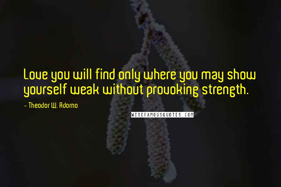 Theodor W. Adorno Quotes: Love you will find only where you may show yourself weak without provoking strength.